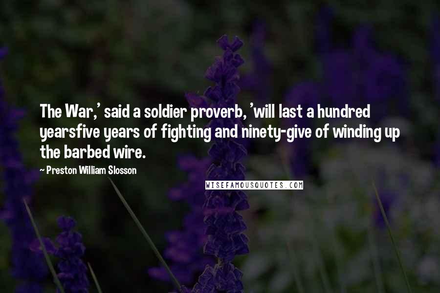 Preston William Slosson quotes: The War,' said a soldier proverb, 'will last a hundred yearsfive years of fighting and ninety-give of winding up the barbed wire.