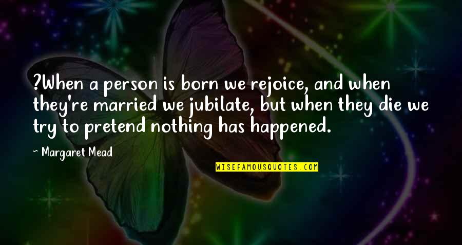 Pretend Nothing Happened Quotes By Margaret Mead: ?When a person is born we rejoice, and Pretend Nothing Happened Quotes By Margaret Mead: ?When a person is born we rejoice, and