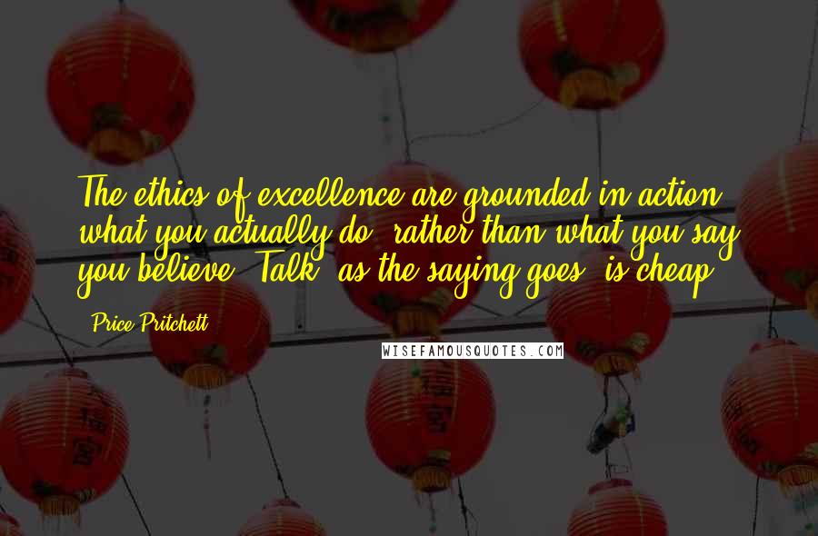 Price Pritchett quotes: The ethics of excellence are grounded in action - what you actually do, rather than what you say you believe. Talk, as the saying goes, is cheap.