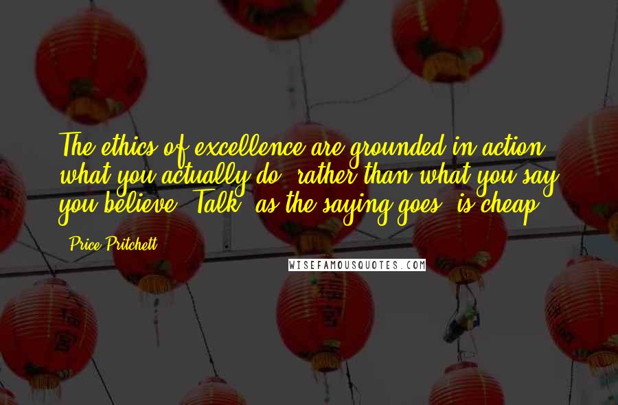 Price Pritchett quotes: The ethics of excellence are grounded in action - what you actually do, rather than what you say you believe. Talk, as the saying goes, is cheap. Price Pritchett quotes: The ethics of excellence are grounded in action - what you actually do, rather than what you say you believe. Talk, as the saying goes, is cheap.