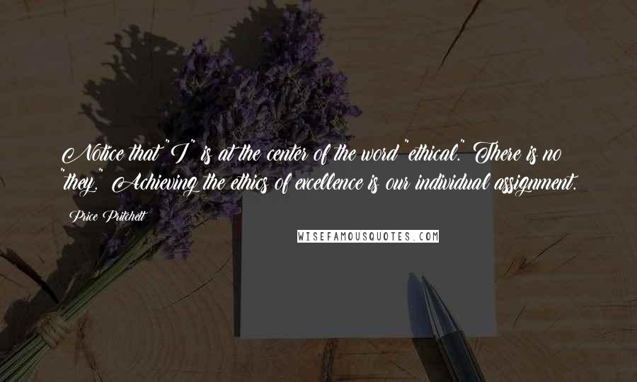 Price Pritchett quotes: Notice that "I" is at the center of the word "ethical." There is no "they." Achieving the ethics of excellence is our individual assignment. Price Pritchett quotes: Notice that "I" is at the center of the word "ethical." There is no "they." Achieving the ethics of excellence is our individual assignment.
