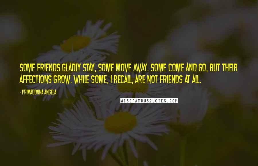 Primadonna Angela quotes: Some friends gladly stay, some move away. Some come and go, but their affections grow. While some, I recall, are not friends at all. Primadonna Angela quotes: Some friends gladly stay, some move away. Some come and go, but their affections grow. While some, I recall, are not friends at all.