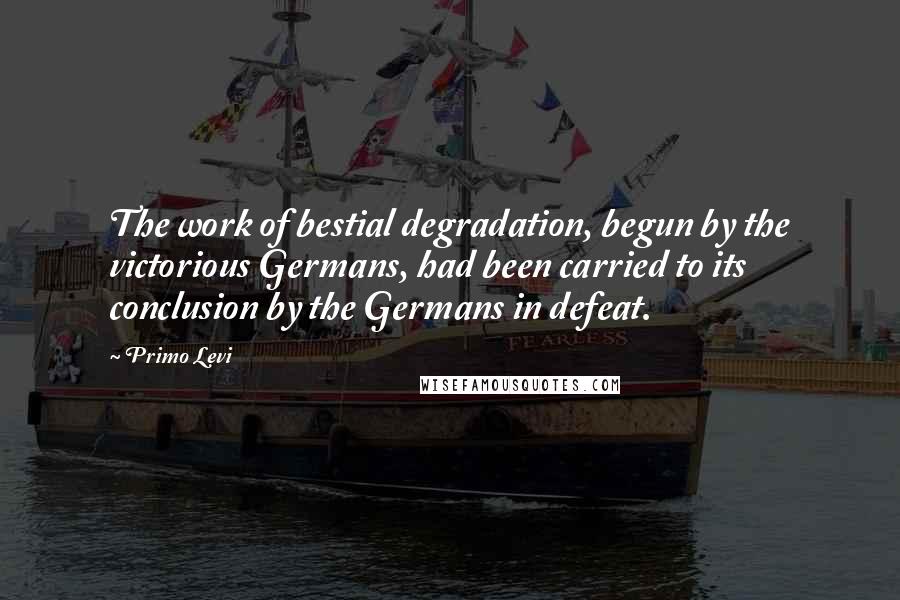 Primo Levi quotes: The work of bestial degradation, begun by the victorious Germans, had been carried to its conclusion by the Germans in defeat.