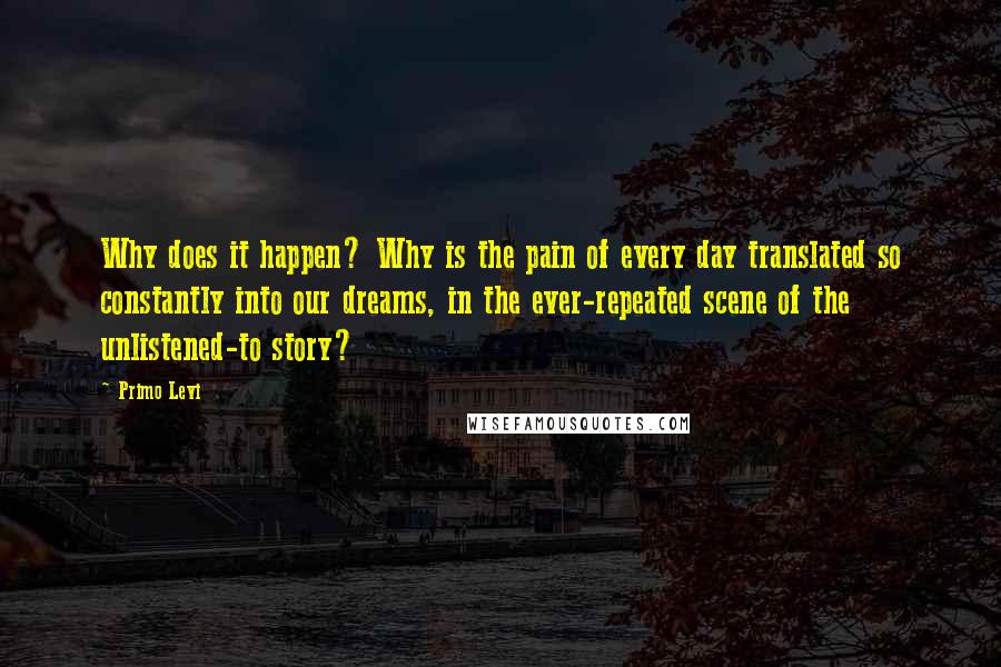 Primo Levi quotes: Why does it happen? Why is the pain of every day translated so constantly into our dreams, in the ever-repeated scene of the unlistened-to story?