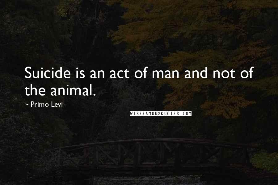 Primo Levi quotes: Suicide is an act of man and not of the animal.