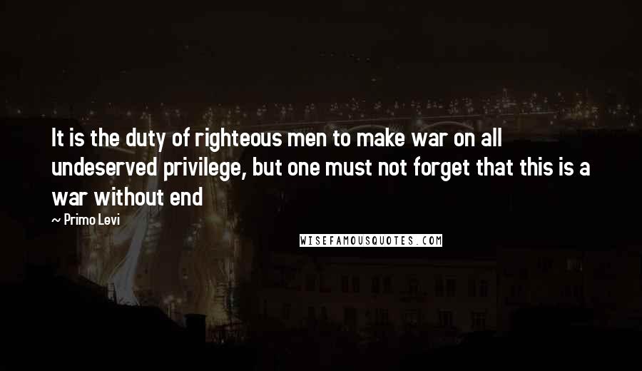 Primo Levi quotes: It is the duty of righteous men to make war on all undeserved privilege, but one must not forget that this is a war without end
