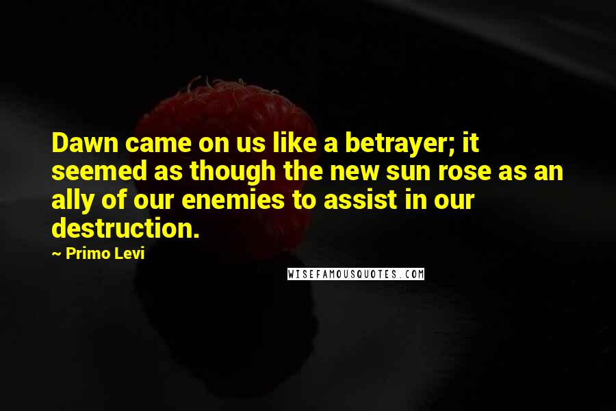 Primo Levi quotes: Dawn came on us like a betrayer; it seemed as though the new sun rose as an ally of our enemies to assist in our destruction.