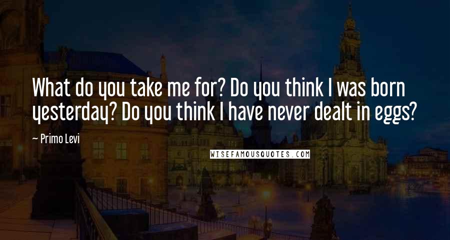 Primo Levi quotes: What do you take me for? Do you think I was born yesterday? Do you think I have never dealt in eggs?