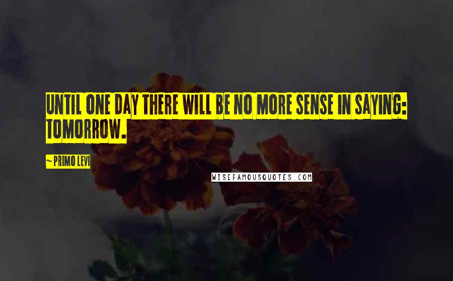 Primo Levi quotes: Until one day there will be no more sense in saying: tomorrow.