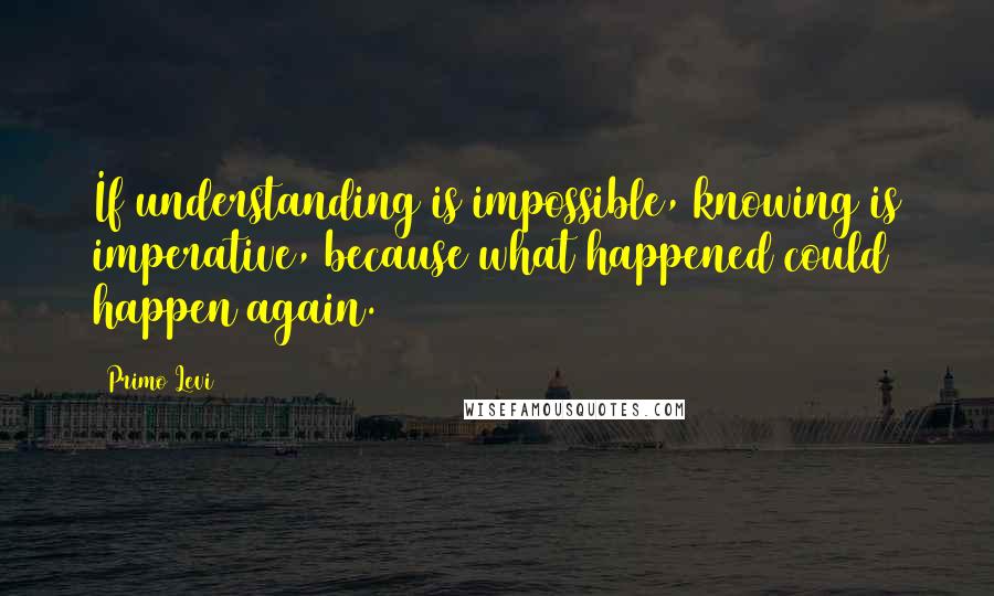 Primo Levi quotes: If understanding is impossible, knowing is imperative, because what happened could happen again.