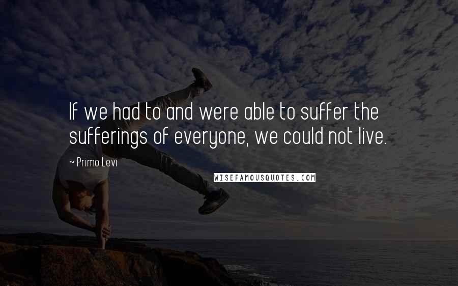 Primo Levi quotes: If we had to and were able to suffer the sufferings of everyone, we could not live.