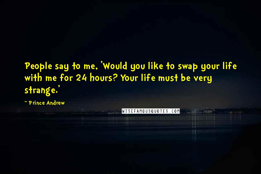 Prince Andrew quotes: People say to me, 'Would you like to swap your life with me for 24 hours? Your life must be very strange.'