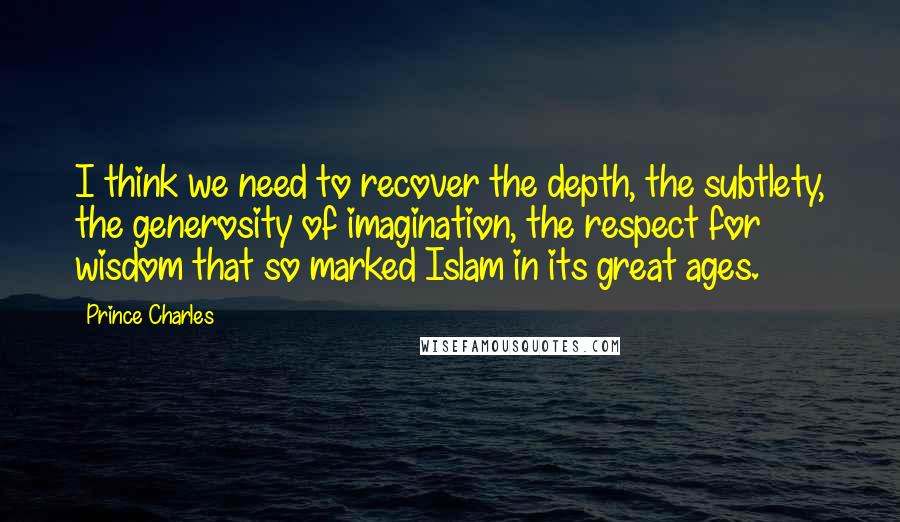 Prince Charles quotes: I think we need to recover the depth, the subtlety, the generosity of imagination, the respect for wisdom that so marked Islam in its great ages.