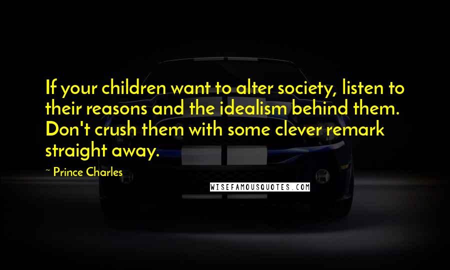 Prince Charles quotes: If your children want to alter society, listen to their reasons and the idealism behind them. Don't crush them with some clever remark straight away. Prince Charles quotes: If your children want to alter society, listen to their reasons and the idealism behind them. Don't crush them with some clever remark straight away.