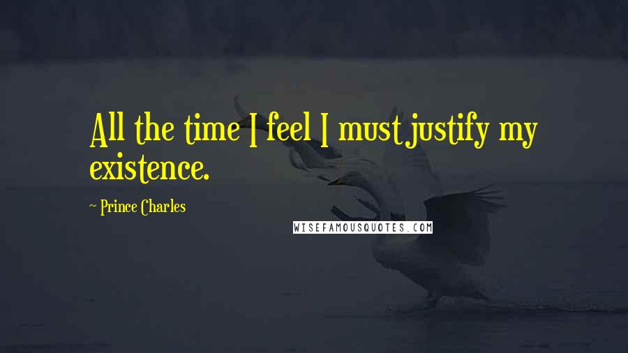 Prince Charles quotes: All the time I feel I must justify my existence.