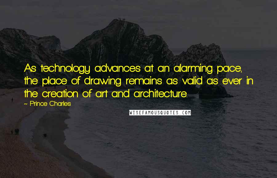Prince Charles quotes: As technology advances at an alarming pace, the place of drawing remains as valid as ever in the creation of art and architecture. Prince Charles quotes: As technology advances at an alarming pace, the place of drawing remains as valid as ever in the creation of art and architecture.