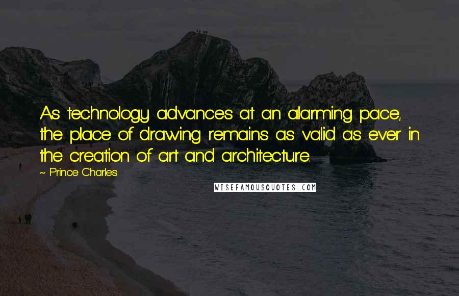 Prince Charles quotes: As technology advances at an alarming pace, the place of drawing remains as valid as ever in the creation of art and architecture.