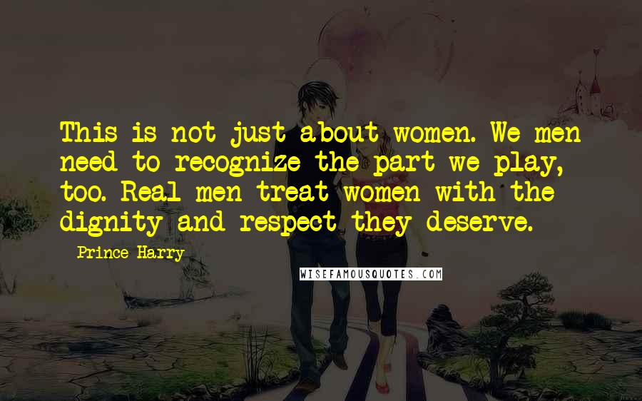 Prince Harry quotes: This is not just about women. We men need to recognize the part we play, too. Real men treat women with the dignity and respect they deserve.