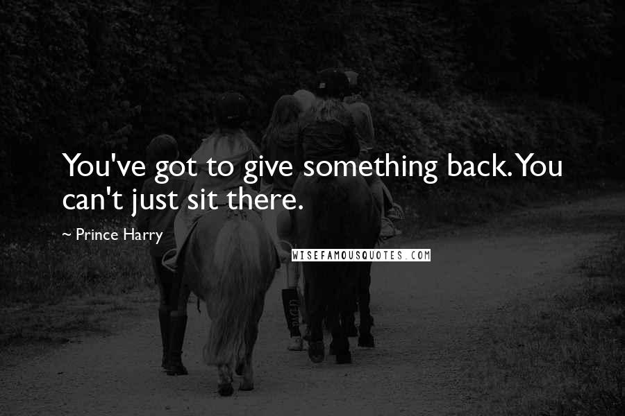 Prince Harry quotes: You've got to give something back. You can't just sit there.