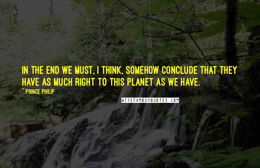 Prince Philip quotes: In the end we must, I think, somehow conclude that they have as much right to this planet as we have.