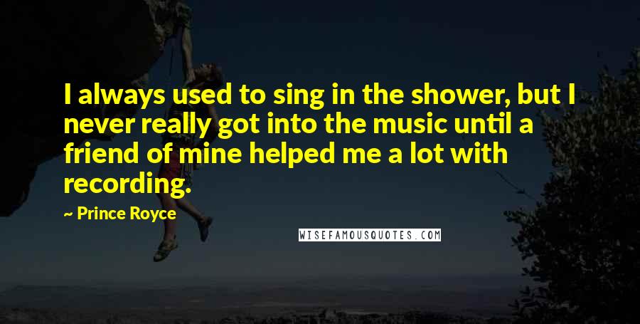 Prince Royce quotes: I always used to sing in the shower, but I never really got into the music until a friend of mine helped me a lot with recording.