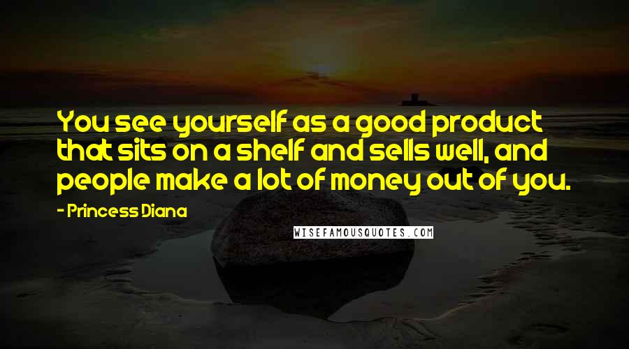 Princess Diana quotes: You see yourself as a good product that sits on a shelf and sells well, and people make a lot of money out of you. Princess Diana quotes: You see yourself as a good product that sits on a shelf and sells well, and people make a lot of money out of you.