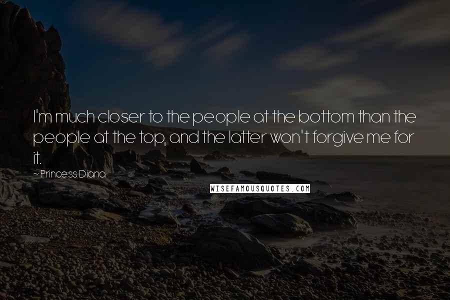 Princess Diana quotes: I'm much closer to the people at the bottom than the people at the top, and the latter won't forgive me for it. Princess Diana quotes: I'm much closer to the people at the bottom than the people at the top, and the latter won't forgive me for it.