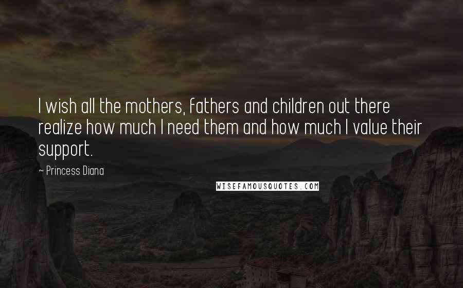 Princess Diana quotes: I wish all the mothers, fathers and children out there realize how much I need them and how much I value their support. Princess Diana quotes: I wish all the mothers, fathers and children out there realize how much I need them and how much I value their support.