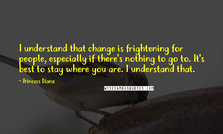 Princess Diana quotes: I understand that change is frightening for people, especially if there's nothing to go to. It's best to stay where you are. I understand that. Princess Diana quotes: I understand that change is frightening for people, especially if there's nothing to go to. It's best to stay where you are. I understand that.