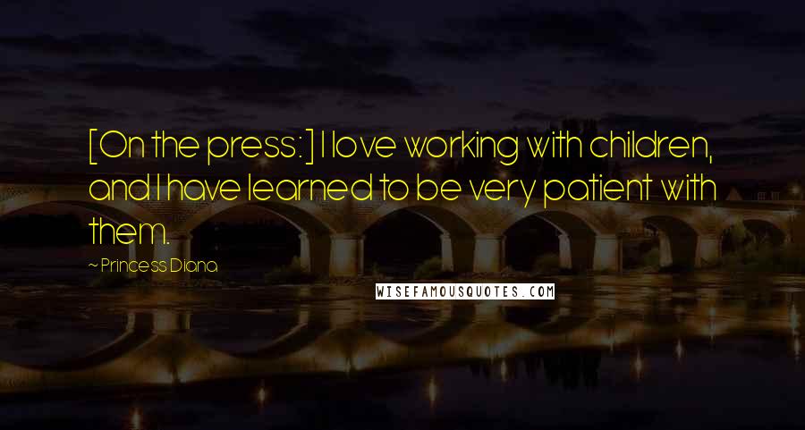 Princess Diana quotes: [On the press:] I love working with children, and I have learned to be very patient with them.