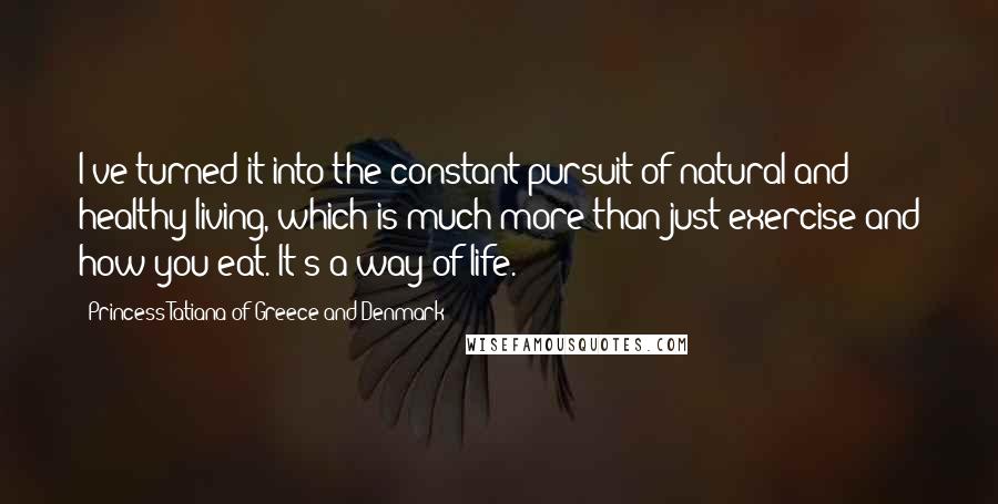 Princess Tatiana Of Greece And Denmark quotes: I've turned it into the constant pursuit of natural and healthy living, which is much more than just exercise and how you eat. It's a way of life.