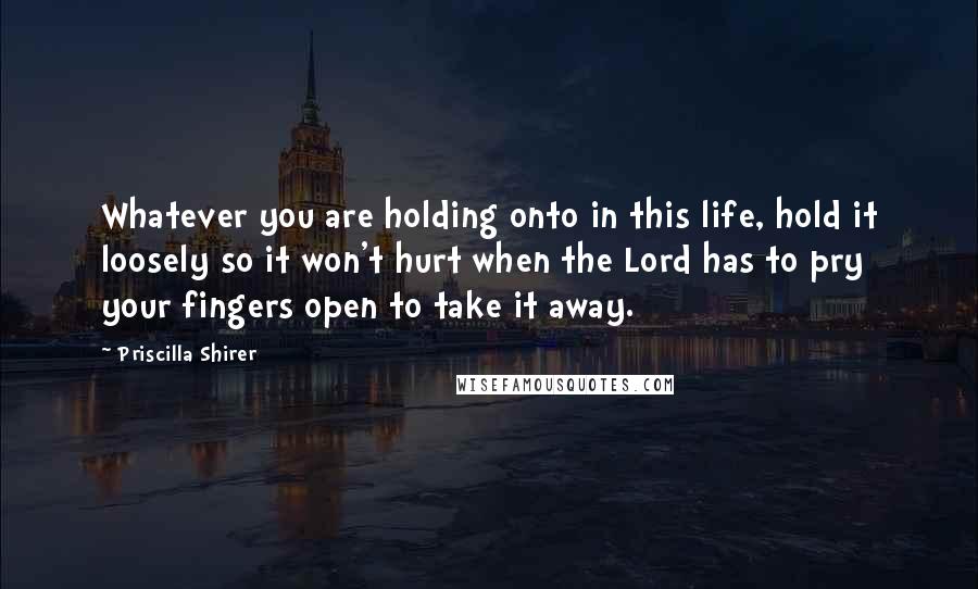 Priscilla Shirer quotes: Whatever you are holding onto in this life, hold it loosely so it won't hurt when the Lord has to pry your fingers open to take it away.