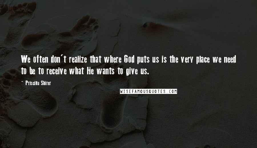 Priscilla Shirer quotes: We often don't realize that where God puts us is the very place we need to be to receive what He wants to give us.