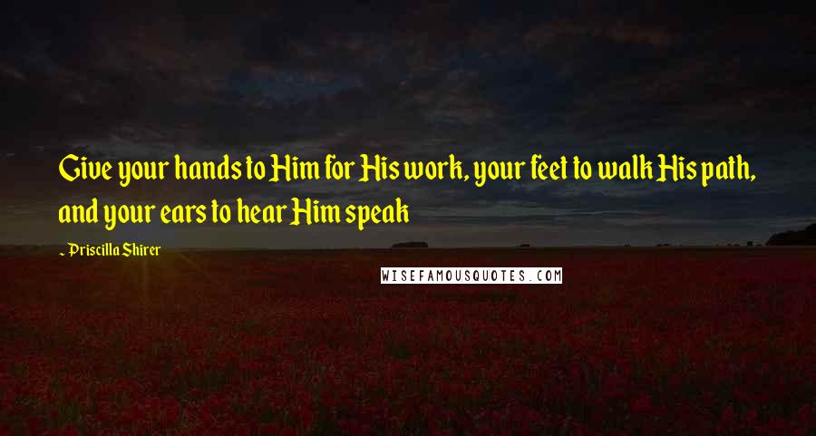 Priscilla Shirer quotes: Give your hands to Him for His work, your feet to walk His path, and your ears to hear Him speak
