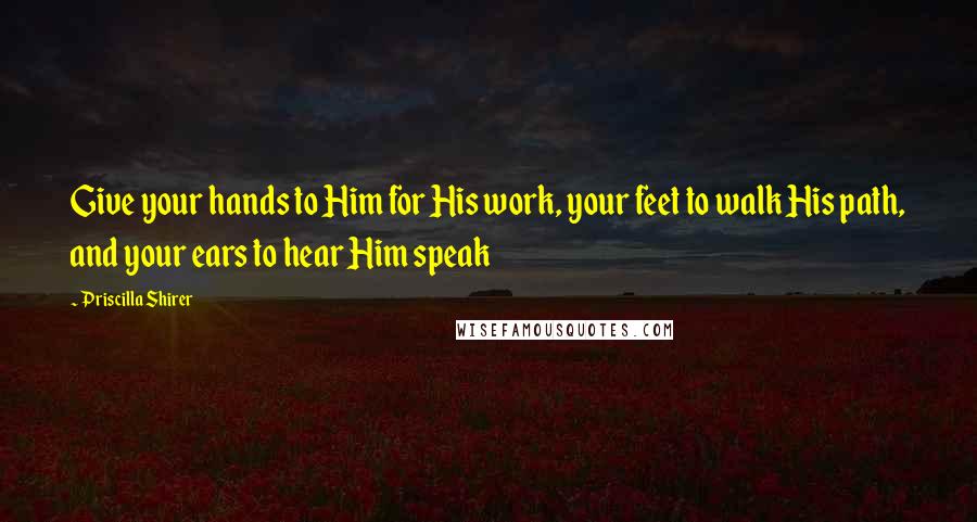 Priscilla Shirer quotes: Give your hands to Him for His work, your feet to walk His path, and your ears to hear Him speak