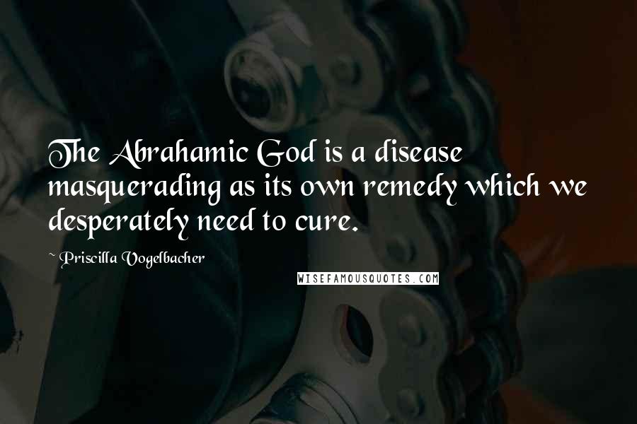 Priscilla Vogelbacher quotes: The Abrahamic God is a disease masquerading as its own remedy which we desperately need to cure.