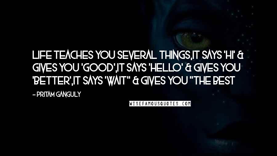 Pritam Ganguly quotes: Life Teaches You Several Things,It says 'Hi' & Gives You 'Good',It Says 'Hello' & Gives you 'Better',It says 'Wait" & Gives You "The Best
