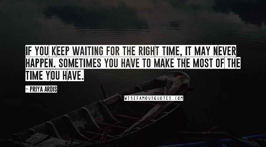 Priya Ardis quotes: If you keep waiting for the right time, it may never happen. Sometimes you have to make the most of the time you have.