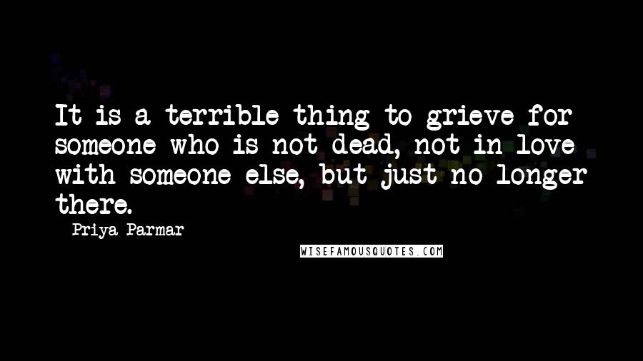 Priya Parmar quotes: It is a terrible thing to grieve for someone who is not dead, not in love with someone else, but just no longer there. Priya Parmar quotes: It is a terrible thing to grieve for someone who is not dead, not in love with someone else, but just no longer there.