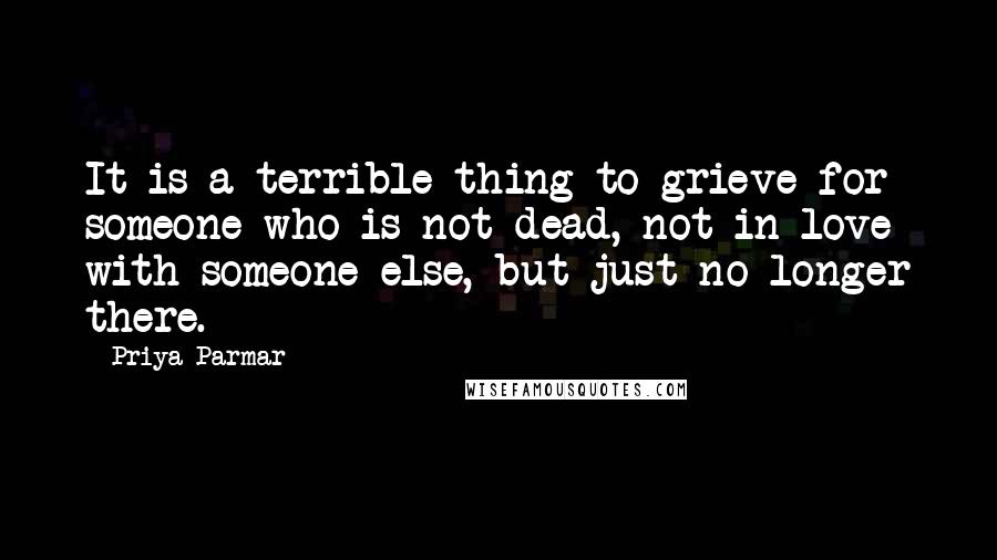 Priya Parmar quotes: It is a terrible thing to grieve for someone who is not dead, not in love with someone else, but just no longer there.