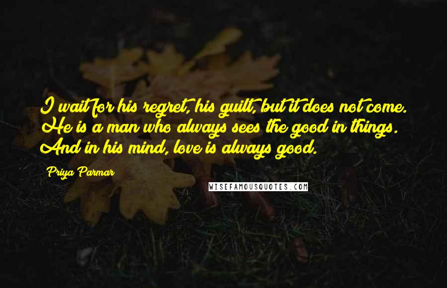 Priya Parmar quotes: I wait for his regret, his guilt, but it does not come. He is a man who always sees the good in things. And in his mind, love is always