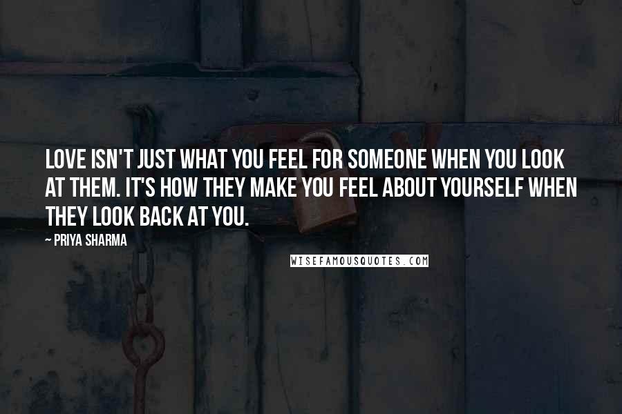 Priya Sharma quotes: Love isn't just what you feel for someone when you look at them. It's how they make you feel about yourself when they look back at you.