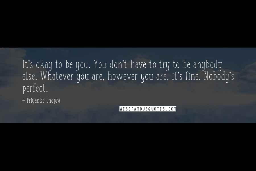 Priyanka Chopra quotes: It's okay to be you. You don't have to try to be anybody else. Whatever you are, however you are, it's fine. Nobody's perfect.
