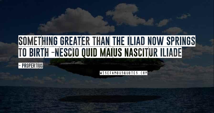 Propertius quotes: Something greater than the Iliad now springs to birth -Nescio quid maius nascitur Iliade