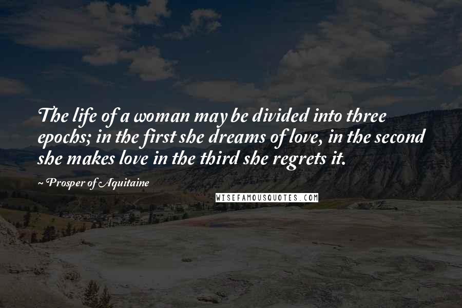 Prosper Of Aquitaine quotes: The life of a woman may be divided into three epochs; in the first she dreams of love, in the second she makes love in the third she regrets it.