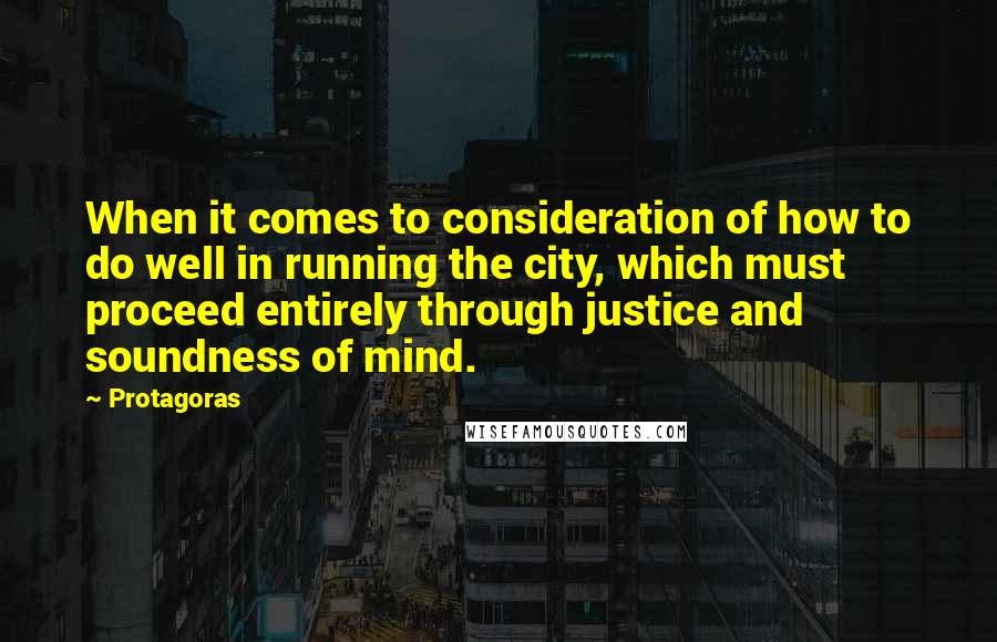 Protagoras quotes: When it comes to consideration of how to do well in running the city, which must proceed entirely through justice and soundness of mind.