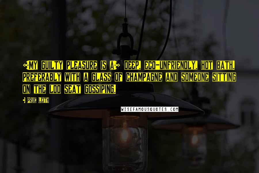 Prue Leith quotes: [My guilty pleasure is a] deep, eco-unfriendly, hot bath. Preferably with a glass of champagne and someone sitting on the loo seat gossiping.