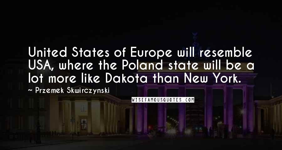 Przemek Skwirczynski quotes: United States of Europe will resemble USA, where the Poland state will be a lot more like Dakota than New York. Przemek Skwirczynski quotes: United States of Europe will resemble USA, where the Poland state will be a lot more like Dakota than New York.