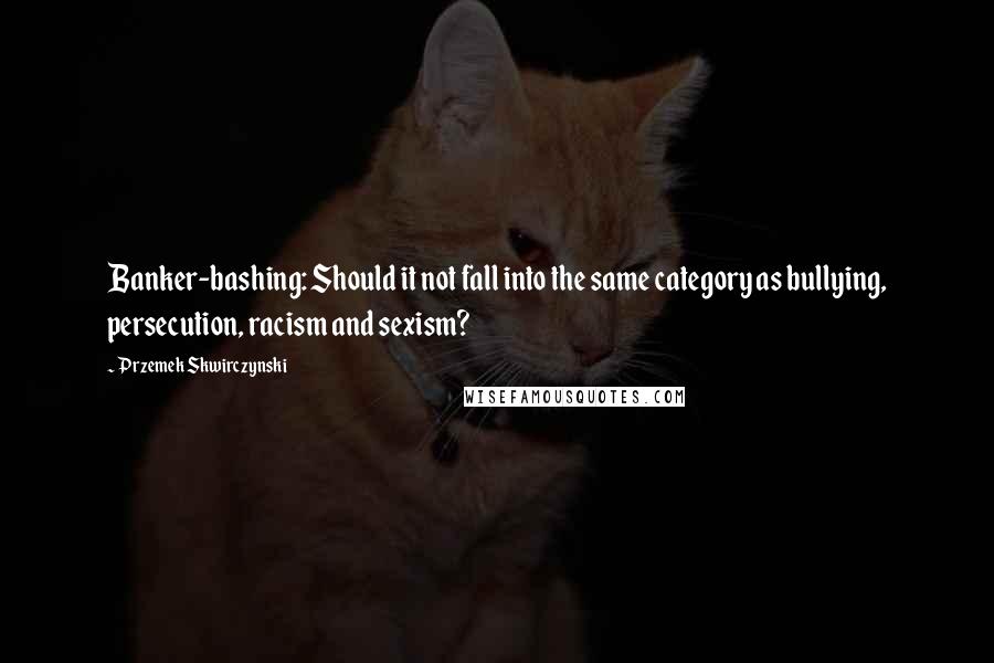 Przemek Skwirczynski quotes: Banker-bashing: Should it not fall into the same category as bullying, persecution, racism and sexism? Przemek Skwirczynski quotes: Banker-bashing: Should it not fall into the same category as bullying, persecution, racism and sexism?
