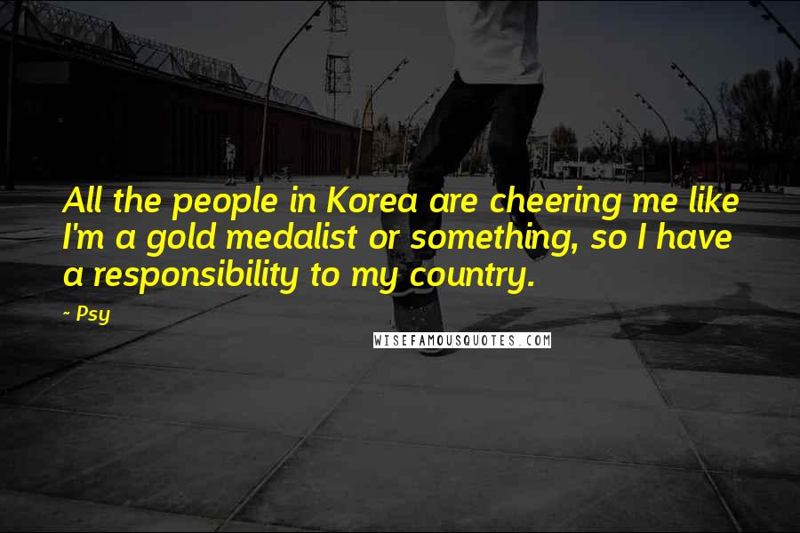 Psy quotes: All the people in Korea are cheering me like I'm a gold medalist or something, so I have a responsibility to my country.